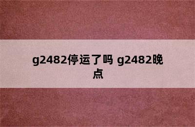 g2482停运了吗 g2482晚点